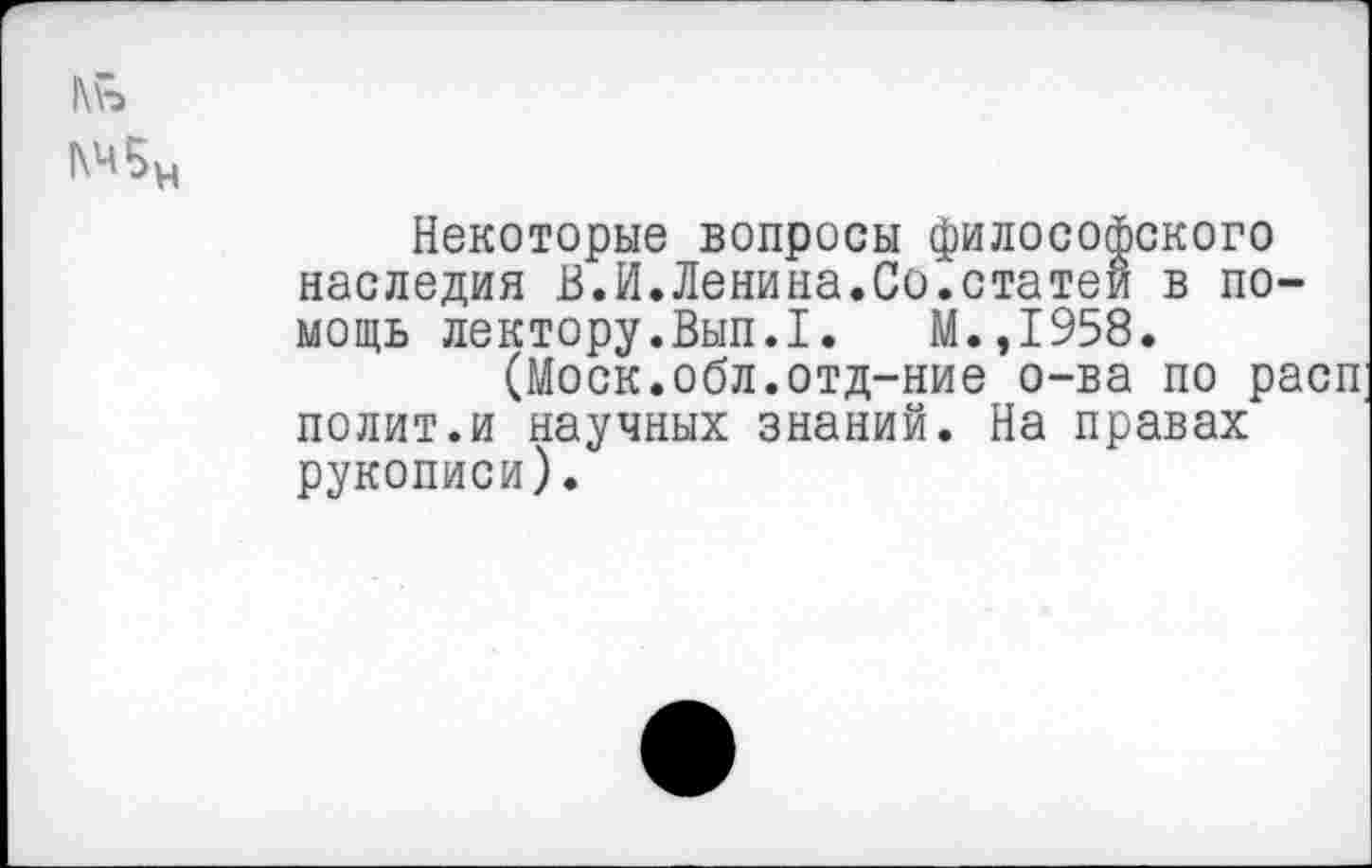 ﻿1\\>
Некоторые вопросы философского наследия В.И.Ленина.Со.статей в помощь лектору.Вып.1. М.,1958.
(Моск.обл.отд-ние о-ва по расп полит.и научных знаний. На правах рукописи).